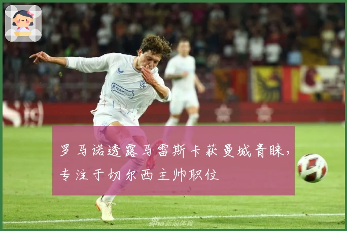 罗马诺透露马雷斯卡获曼城青睐，专注于切尔西主帅职位