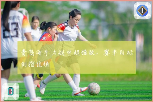 青岛海牛力战中超强敌,赛季目标剑指佳绩