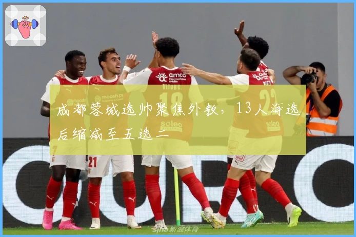 成都蓉城选帅聚焦外教，13人海选后缩减至五选二