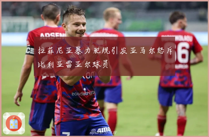 拉菲尼亚暴力犯规引发亚马尔怒斥比利亚雷亚尔球员