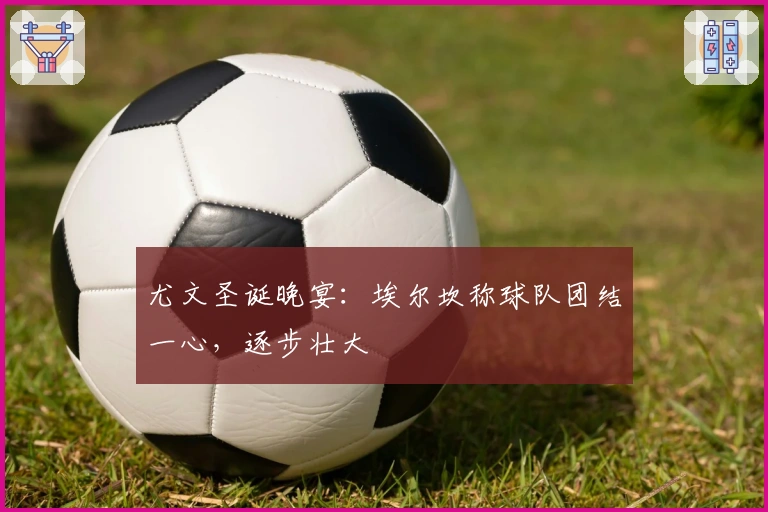 尤文圣诞晚宴：埃尔坎称球队团结一心，逐步壮大