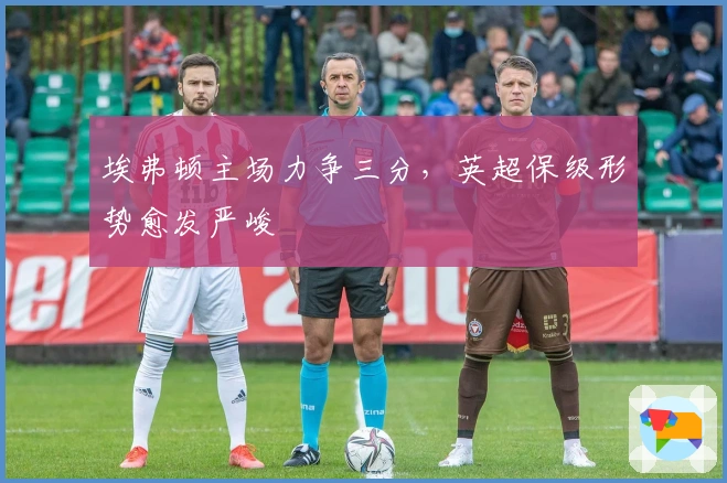 埃弗顿主场力争三分，英超保级形势愈发严峻