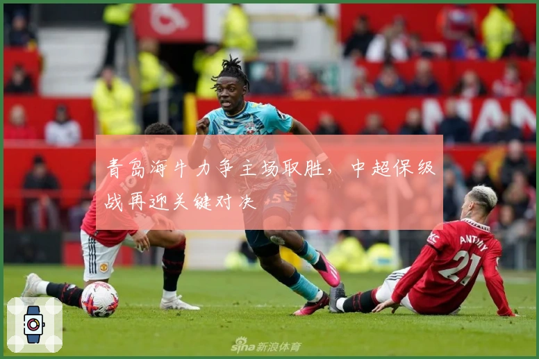 青岛海牛力争主场取胜，中超保级战再迎关键对决