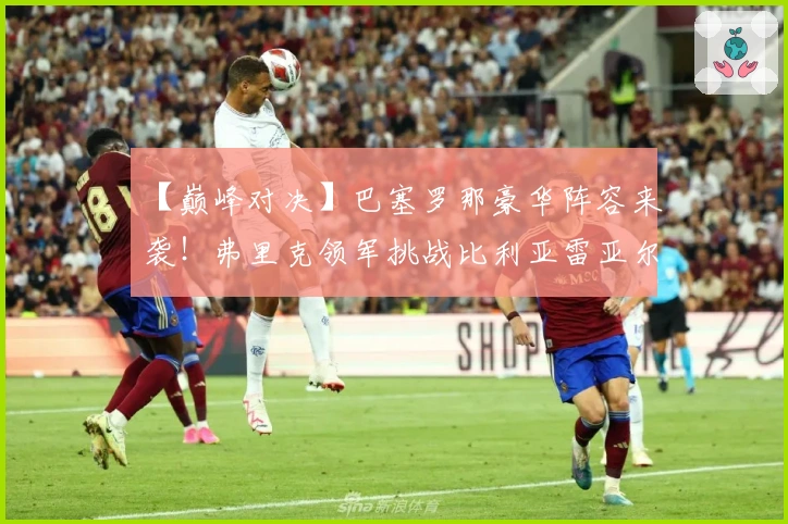 【巅峰对决】巴塞罗那豪华阵容来袭!弗里克领军挑战比利亚雷亚尔,顶级锋线剑指黄潜防线!